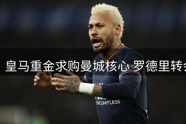 皇马重金求购曼城核心 罗德里转会谈判正式启动